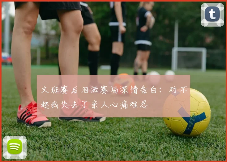 文班赛后泪洒赛场深情告白：对不起我失去了亲人心痛难忍