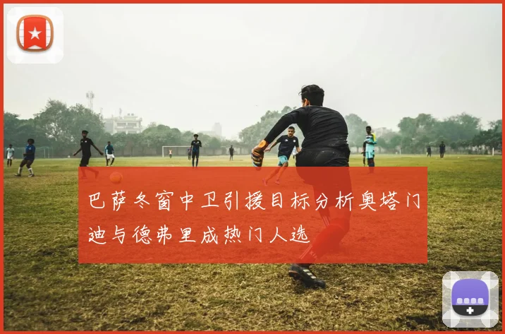 巴萨冬窗中卫引援目标分析奥塔门迪与德弗里成热门人选