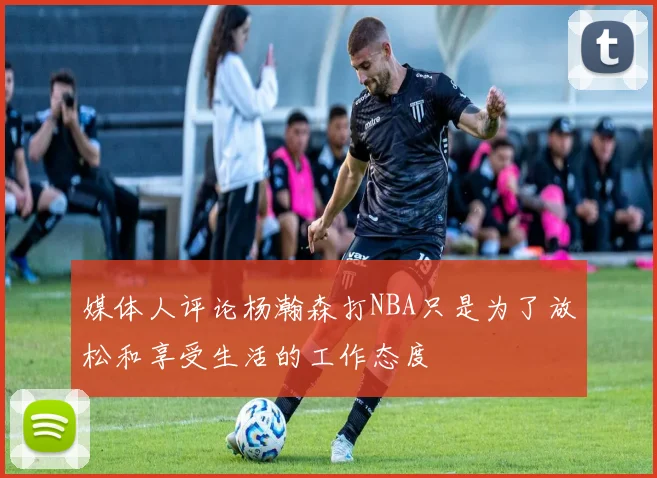 媒体人评论杨瀚森打NBA只是为了放松和享受生活的工作态度