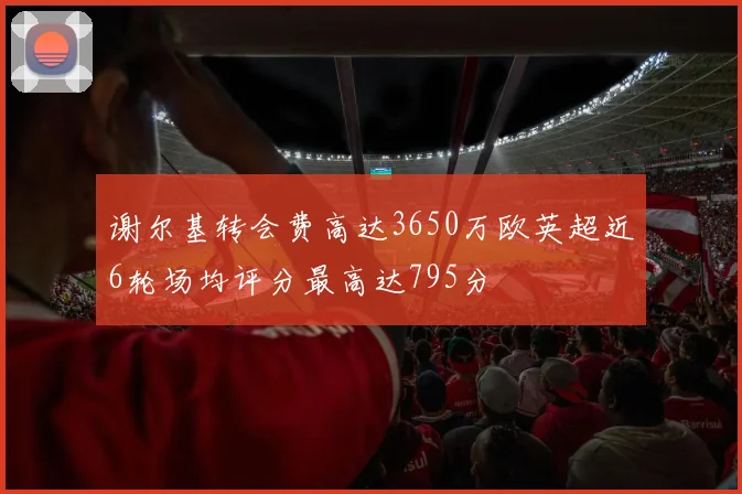 谢尔基转会费高达3650万欧英超近6轮场均评分最高达795分