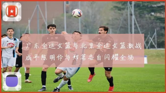 广东全运女篮与北京全运女篮激战成平陈明伶与郑茗各自闪耀全场
