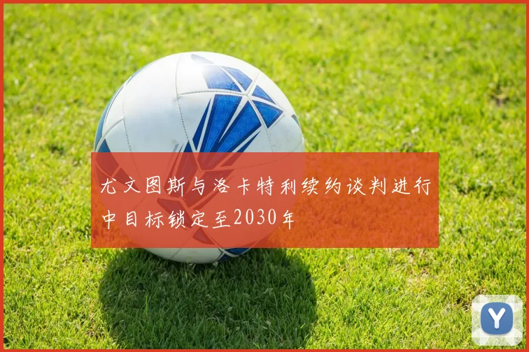 尤文图斯与洛卡特利续约谈判进行中目标锁定至2030年