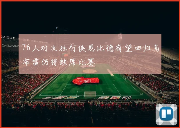 76人对决独行侠恩比德有望回归乌布雷仍将缺席比赛