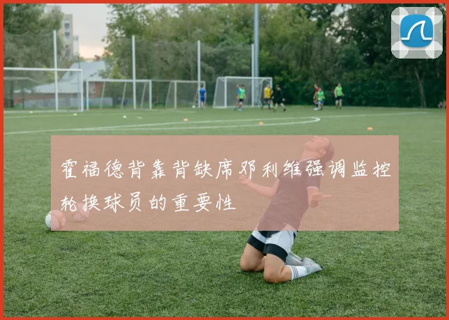 霍福德背靠背缺席邓利维强调监控轮换球员的重要性