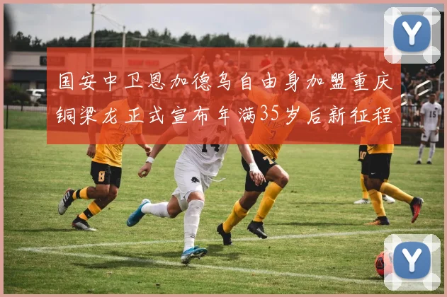 国安中卫恩加德乌自由身加盟重庆铜梁龙正式宣布年满35岁后新征程开启