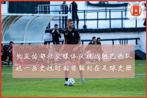 长友佑都社交媒体庆祝战胜巴西队这一历史性时刻将铭刻在足球史册中