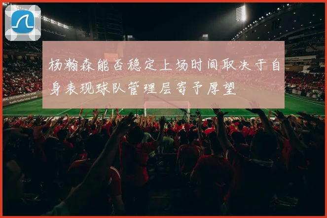 杨瀚森能否稳定上场时间取决于自身表现球队管理层寄予厚望