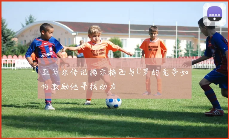 亚马尔传记揭示梅西与C罗的竞争如何激励他寻找动力