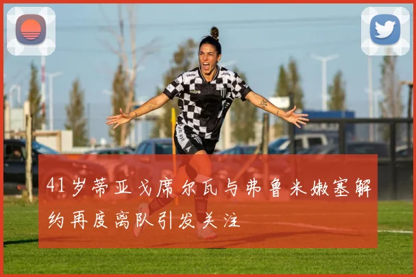 41岁蒂亚戈席尔瓦与弗鲁米嫩塞解约再度离队引发关注