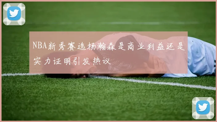 NBA新秀赛选杨瀚森是商业利益还是实力证明引发热议