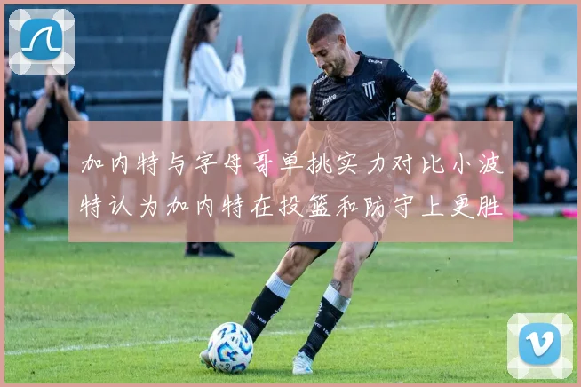 加内特与字母哥单挑实力对比小波特认为加内特在投篮和防守上更胜一筹