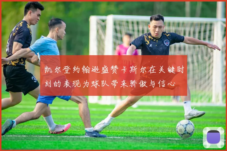 凯尔登约翰逊盛赞卡斯尔在关键时刻的表现为球队带来骄傲与信心