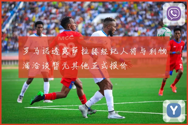 罗马诺透露萨拉赫经纪人将与利物浦洽谈暂无其他正式报价