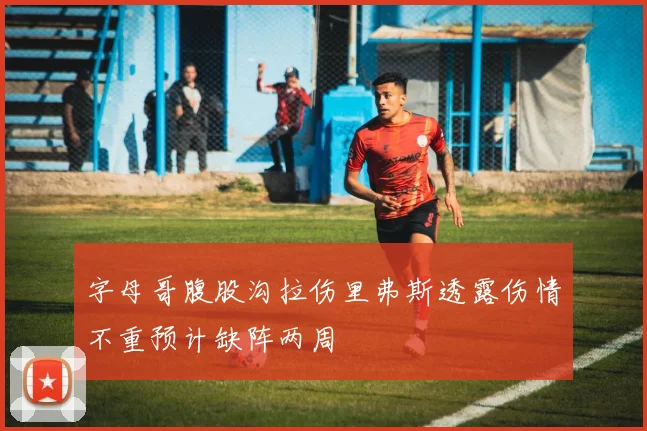 字母哥腹股沟拉伤里弗斯透露伤情不重预计缺阵两周