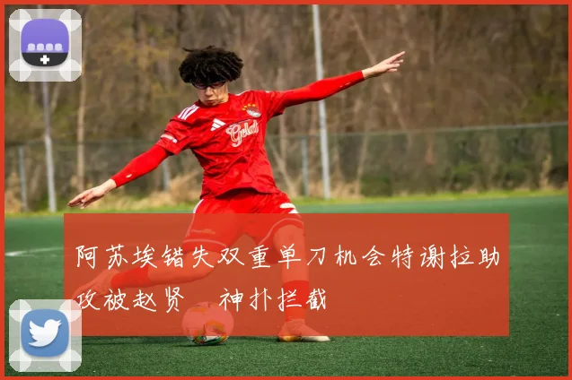 阿苏埃错失双重单刀机会特谢拉助攻被赵贤祐神扑拦截