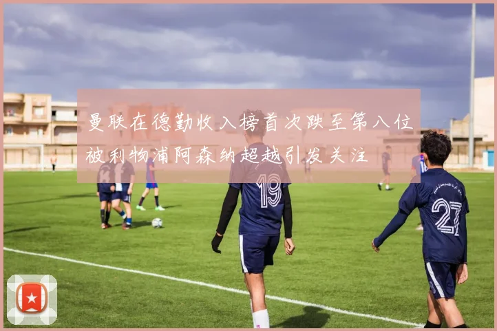 曼联在德勤收入榜首次跌至第八位被利物浦阿森纳超越引发关注