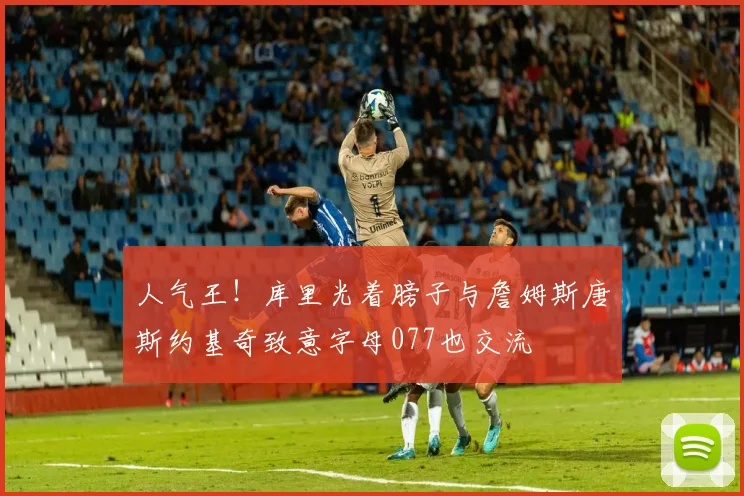 人气王！库里光着膀子与詹姆斯唐斯约基奇致意字母077也交流