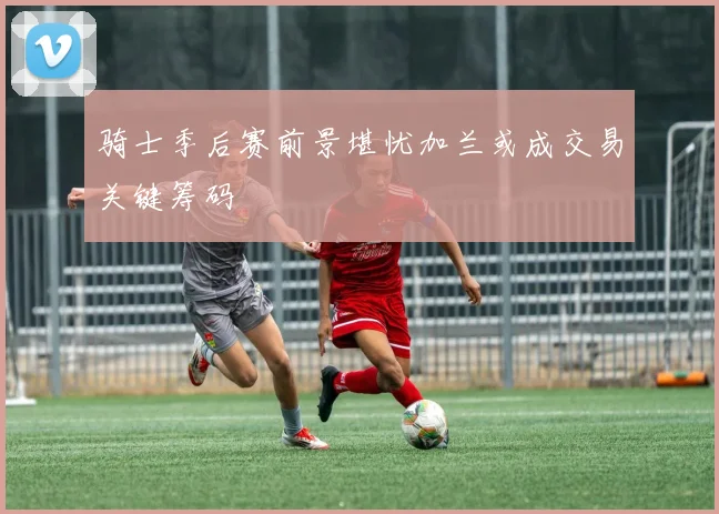 骑士季后赛前景堪忧加兰或成交易关键筹码