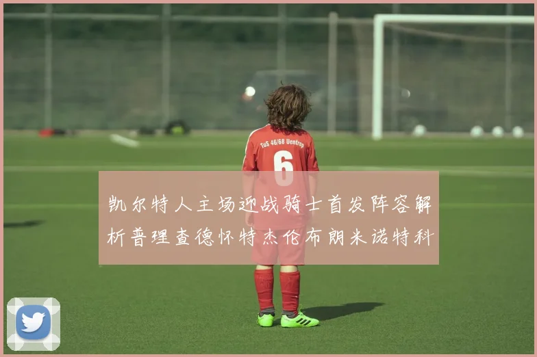 凯尔特人主场迎战骑士首发阵容解析普理查德怀特杰伦布朗米诺特科塔齐聚一堂
