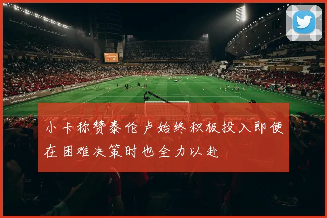 小卡称赞泰伦卢始终积极投入即便在困难决策时也全力以赴