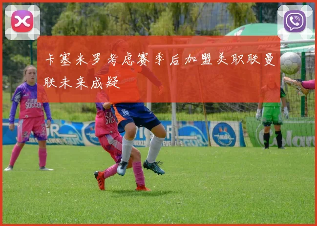 卡塞米罗考虑赛季后加盟美职联曼联未来成疑