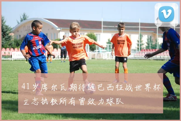 41岁席尔瓦期待随巴西征战世界杯立志执教所有曾效力球队