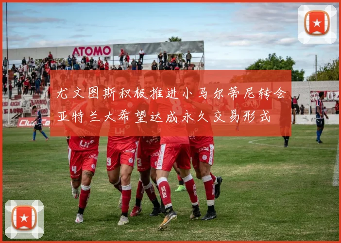 尤文图斯积极推进小马尔蒂尼转会亚特兰大希望达成永久交易形式