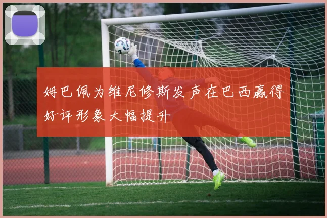 姆巴佩为维尼修斯发声在巴西赢得好评形象大幅提升