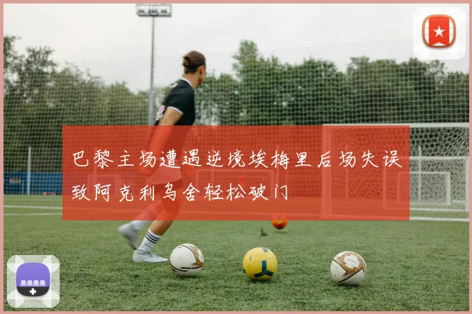 巴黎主场遭遇逆境埃梅里后场失误致阿克利乌舍轻松破门